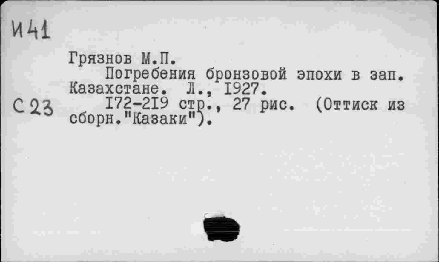 ﻿ш
Грязнов М.П.
Погребения бронзовой эпохи в зап. Казахстане. Л., 1927.
С О2	I72-2I9 стр., 27 рис. (Оттиск из
сборн.’'Казаки’1;.